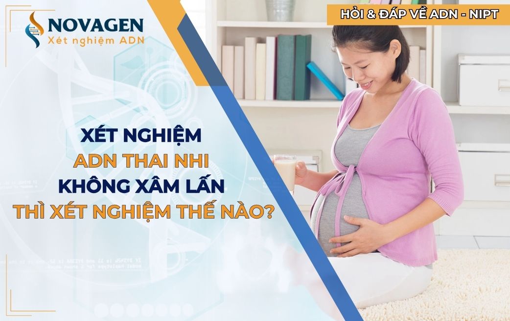 Xét nghiệm ADN thai nhi không xâm lấn thì xét nghiệm thế nào?